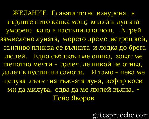 ЖЕЛАНИЕ <br /><br />Главата тегне изнурена,<br /><br />в гърдите нито капка мощ;<br /><br />мъгла в душата уморена<br /><br />като в настъпилата нощ.<br /><br /><br /><br />А грей замислено луната,<br /><br />морето дреме, ветрец вей,<br /><br />сънливо плиска се вълната<br /><br />и лодка до брега люлей.<br /><br /><br /><br />Една съблазън ме опива,<br /><br />зоват ме шепотно мечти -<br /><br />далеч, де никой не отива,<br /><br />далеч в пустинни самоти.<br /><br /><br /><br />И тамо - нека ме целува<br /><br />лъчът на тъжната луна,<br /><br />зефир коси ми да милува,<br /><br />едва да ме люлей вълна.. - Пейо Яворов