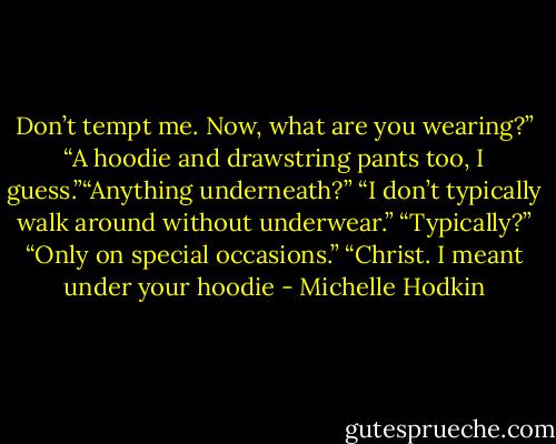 Don’t tempt me. Now, what are you wearing?”<br />“A hoodie and drawstring pants too, I guess.”“Anything underneath?”<br />“I don’t typically walk around without underwear.”<br />“Typically?”<br />“Only on special occasions.”<br />“Christ. I meant under your hoodie - Michelle Hodkin