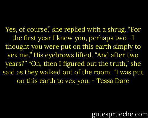 Yes, of course,” she replied with a shrug. “For the first year I knew you, perhaps two—I thought you were put on this earth simply to vex me.”<br />His eyebrows lifted. “And after two years?”<br />“Oh, then I figured out the truth,” she said as they walked out of the room. “I was put on this earth to vex you. - Tessa Dare