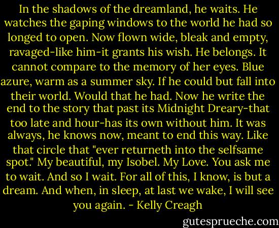 In the shadows of the dreamland, he waits. He watches the gaping windows to the world he had so longed to open. Now flown wide, bleak and empty, ravaged-like him-it grants his wish. He belongs. It cannot compare to the memory of her eyes. Blue azure, warm as a summer sky. If he could but fall into their world. Would that he had. Now he write the end to the story that past its Midnight Dreary-that too late and hour-has its own without him. It was always, he knows now, meant to end this way. Like that circle that "ever returneth into the selfsame spot." My beautiful, my Isobel. My Love. You ask me to wait. And so I wait. For all of this, I know, is but a dream. And when, in sleep, at last we wake, I will see you again. - Kelly Creagh