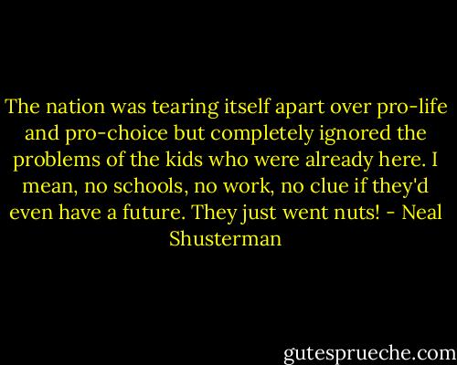 The nation was tearing itself apart over pro-life and pro-choice but completely ignored the problems of the kids who were already here. I mean, no schools, no work, no clue if they'd even have a future. They just went nuts! - Neal Shusterman
