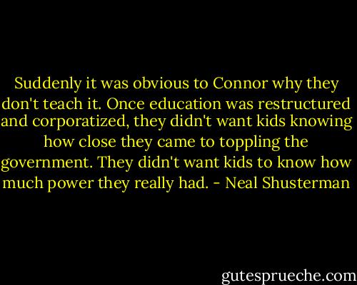 Suddenly it was obvious to Connor why they don't teach it. Once education was restructured and corporatized, they didn't want kids knowing how close they came to toppling the government. They didn't want kids to know how much power they really had. - Neal Shusterman