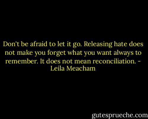 Don't be afraid to let it go. Releasing hate does not make you forget what you want always to remember. It does not mean reconciliation. - Leila Meacham