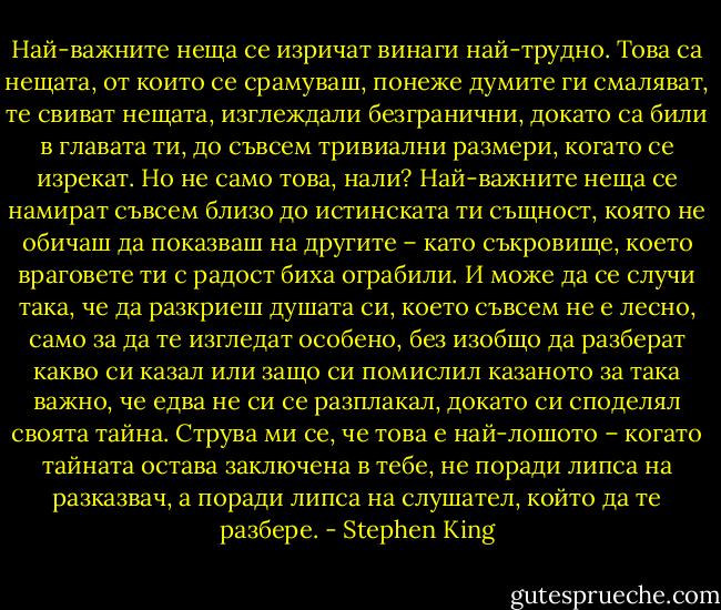 Най-важните неща се изричат винаги най-трудно. Това са нещата, от които се срамуваш, понеже думите ги смаляват, те свиват нещата, изглеждали безгранични, докато са били в главата ти, до съвсем тривиални размери, когато се изрекат.<br />Но не само това, нали?<br />Най-важните неща се намират съвсем близо до истинската ти същност, която не обичаш да показваш на другите – като съкровище, което враговете ти с радост биха ограбили. И може да се случи така, че да разкриеш душата си, което съвсем не е лесно, само за да те изгледат особено, без изобщо да разберат какво си казал или защо си помислил казаното за така важно, че едва не си се разплакал, докато си споделял своята тайна.<br />Струва ми се, че това е най-лошото – когато тайната остава заключена в тебе, не поради липса на разказвач, а поради липса на слушател, който да те разбере. - Stephen King