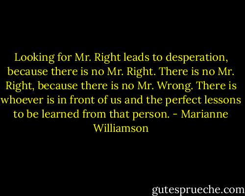 Looking for Mr. Right leads to desperation, because there is no Mr. Right. There is no Mr. Right, because there is no Mr. Wrong. There is whoever is in front of us and the perfect lessons to be learned from that person. - Marianne Williamson