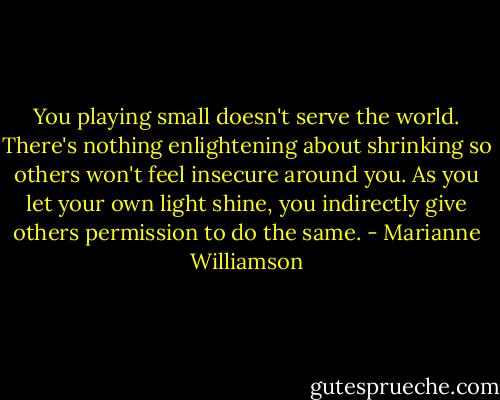 You playing small doesn't serve the world. There's nothing enlightening about shrinking so others won't feel insecure around you. As you let your own light shine, you indirectly give others permission to do the same. - Marianne Williamson