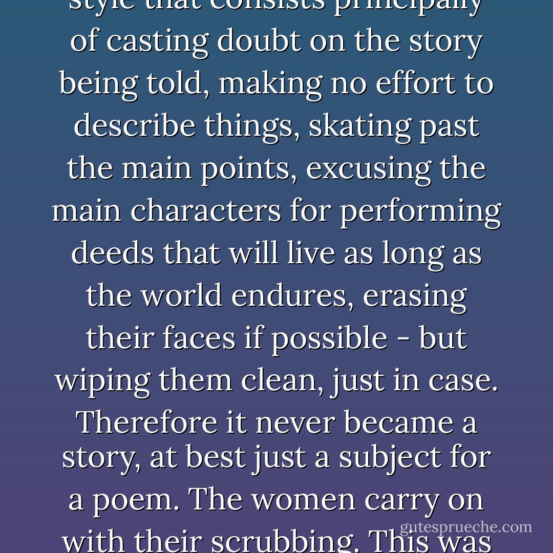 Tumi Jónsen has now started to tell the Icelandic sagas in a style that consists principally of casting doubt on the story being told, making no effort to describe things, skating past the main points, excusing the main characters for performing deeds that will live as long as the world endures, erasing their faces if possible - but wiping them clean, just in case. Therefore it never became a story, at best just a subject for a poem. The women carry on with their scrubbing. This was a long morning. - Halldór Laxness