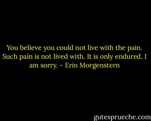 You believe you could not live with the pain. Such pain is not lived with. It is only endured. I am sorry. - Erin Morgenstern