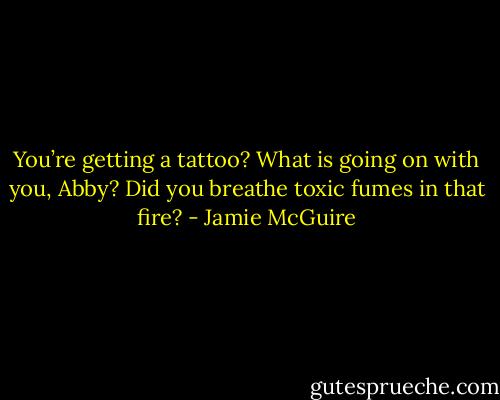 You’re getting a tattoo? What is going on with you, Abby? Did you breathe toxic fumes in that fire? - Jamie McGuire