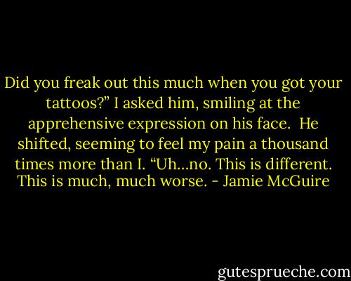 Did you freak out this much when you got your tattoos?” I asked him, smiling at the apprehensive expression on his face.<br /><br />He shifted, seeming to feel my pain a thousand times more than I. “Uh…no. This is different. This is much, much worse. - Jamie McGuire