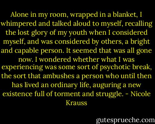 Alone in my room, wrapped in a blanket, I whimpered and talked aloud to myself, recalling the lost glory of my youth when I considered myself, and was considered by others, a bright and capable person. It seemed that was all gone now. I wondered whether what I was experiencing was some sort of psychotic break, the sort that ambushes a person who until then has lived an ordinary life, auguring a new existence full of torment and struggle. - Nicole Krauss