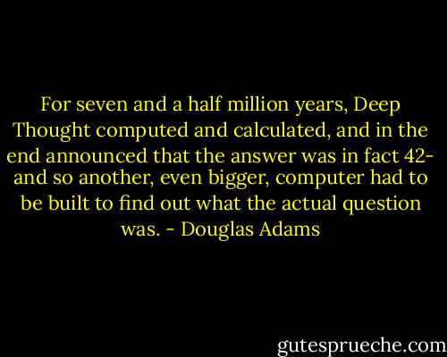 For seven and a half million years, Deep Thought computed and calculated, and in the end announced that the answer was in fact 42- and so another, even bigger, computer had to be built to find out what the actual question was. - Douglas Adams