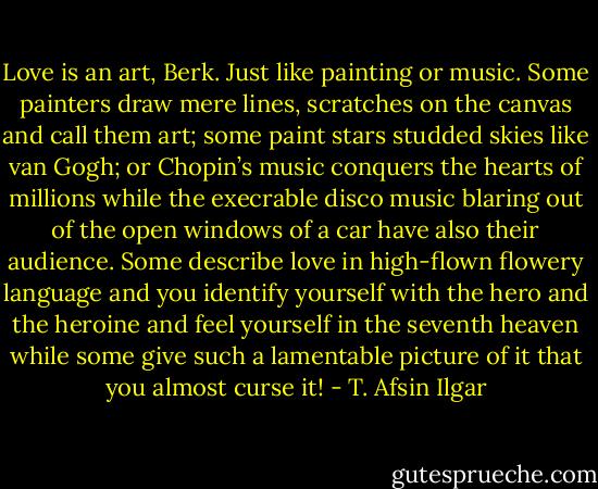 Love is an art, Berk. Just like painting or music. Some painters draw mere lines, scratches on the canvas and call them art; some paint stars studded skies like van Gogh; or Chopin’s music conquers the hearts of millions while the execrable disco music blaring out of the open windows of a car have also their audience. Some describe love in high-flown flowery language and you identify yourself with the hero and the heroine and feel yourself in the seventh heaven while some give such a lamentable picture of it that you almost curse it! - T. Afsin Ilgar