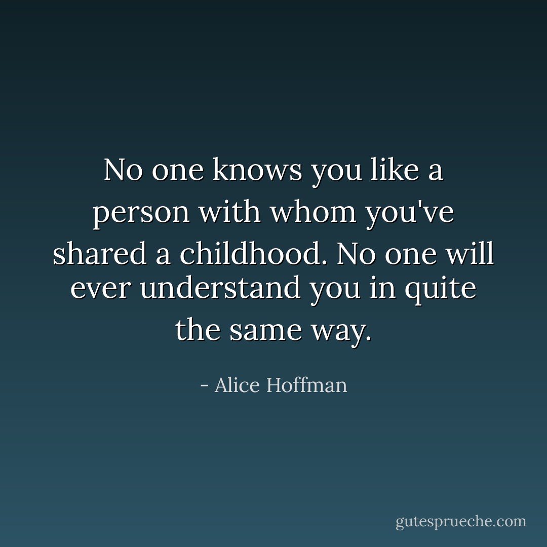 No one knows you like a person with whom you've shared a childhood. No one will ever understand you in quite the same way. - Alice Hoffman