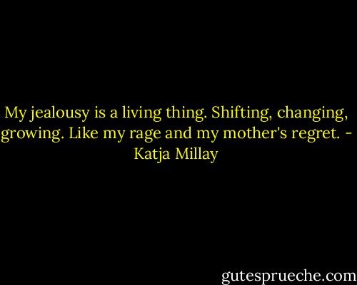 My jealousy is a living thing. Shifting, changing, growing. Like my rage and my mother's regret. - Katja Millay