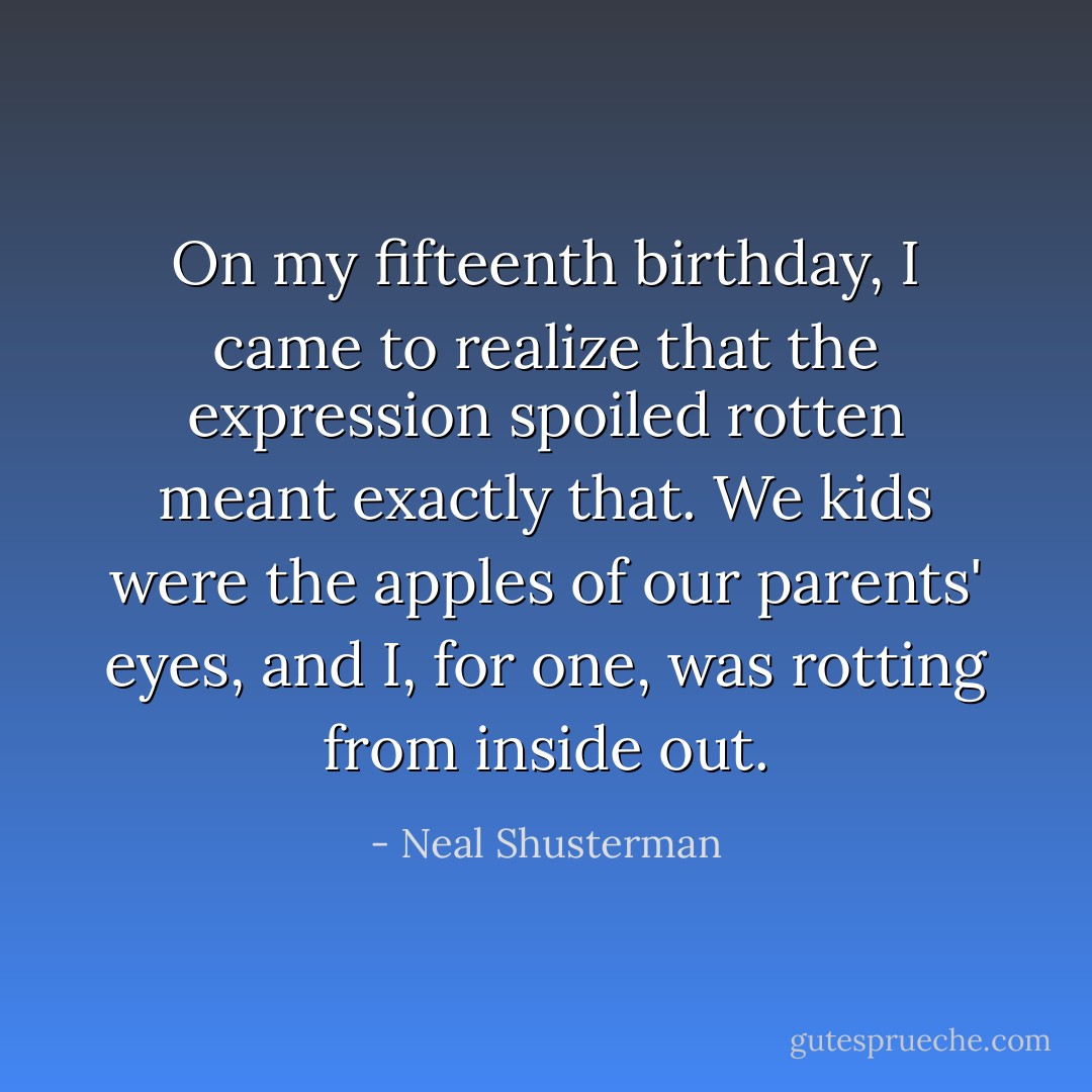 On my fifteenth birthday, I came to realize that the expression spoiled rotten meant exactly that. We kids were the apples of our parents' eyes, and I, for one, was rotting from inside out. - Neal Shusterman