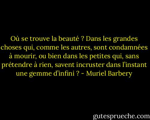 Où se trouve la beauté ? Dans les grandes choses qui, comme les autres, sont condamnées à mourir, ou bien dans les petites qui, sans prétendre à rien, savent incruster dans l’instant une gemme d’infini ? - Muriel Barbery