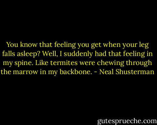 You know that feeling you get when your leg falls asleep? Well, I suddenly had that feeling in my spine. Like termites were chewing through the marrow in my backbone. - Neal Shusterman
