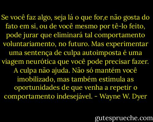 Se você faz algo, seja lá o que for,e não gosta do fato em si, ou de você mesmo por tê-lo feito, pode jurar que eliminará tal comportamento voluntariamento, no futuro. Mas experimentar uma sentença de culpa autoimposta é uma viagem neurótica que você pode precisar fazer. A culpa não ajuda. Não só mantém você imobilizado, mas também estimula as oportunidades de que venha a repetir o comportamento indesejável. - Wayne W. Dyer