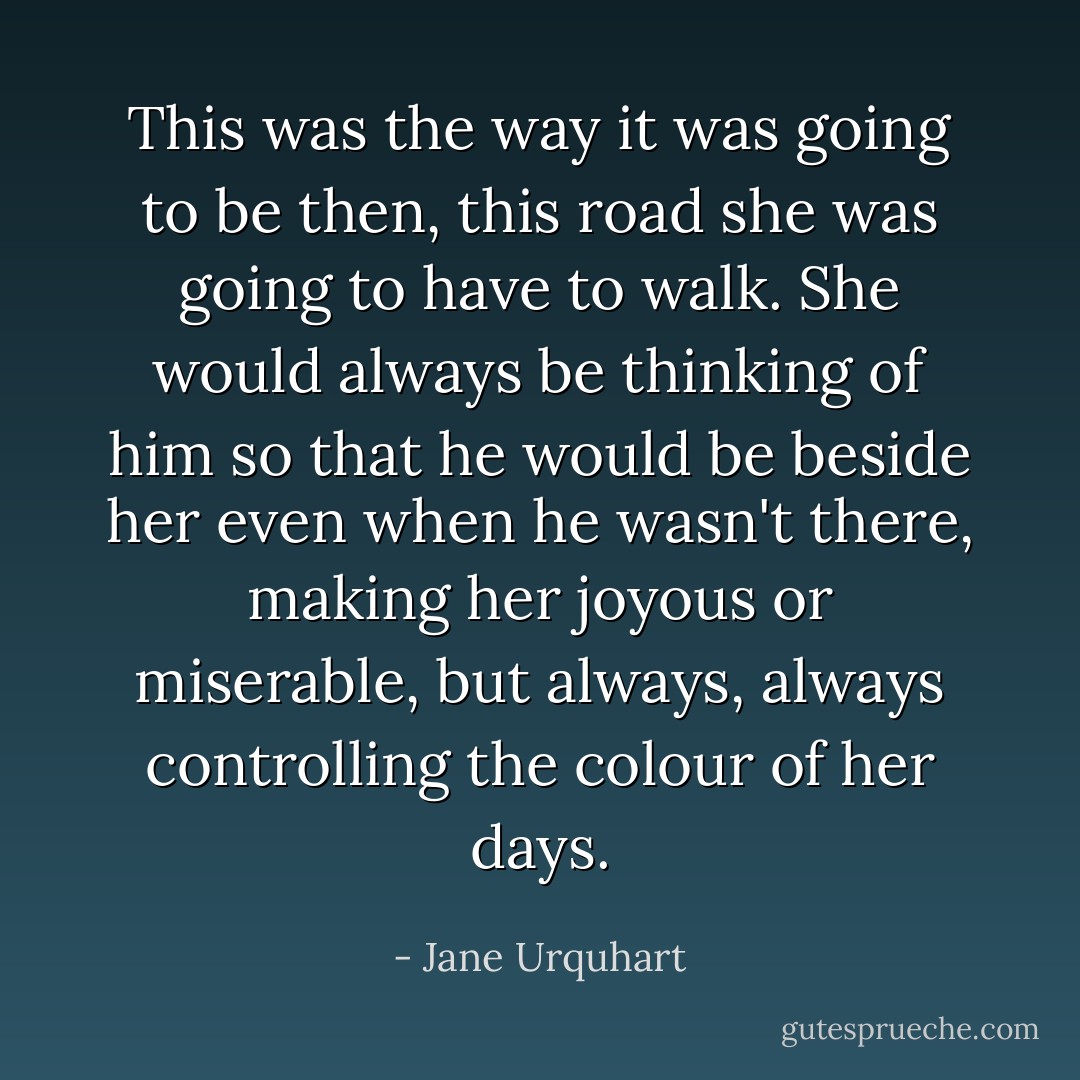 This was the way it was going to be then, this road she was going to have to walk. She would always be thinking of him so that he would be beside her even when he wasn't there, making her joyous or miserable, but always, always controlling the colour of her days. - Jane Urquhart
