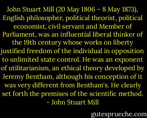 John Stuart Mill (20 May 1806 – 8 May 1873), English philosopher, political theorist, political economist, civil servant and Member of Parliament, was an influential liberal thinker of the 19th century whose works on liberty justified freedom of the individual in opposition to unlimited state control. He was an exponent of utilitarianism, an ethical theory developed by Jeremy Bentham, although his conception of it was very different from Bentham's. He clearly set forth the premises of the scientific method. - John Stuart Mill