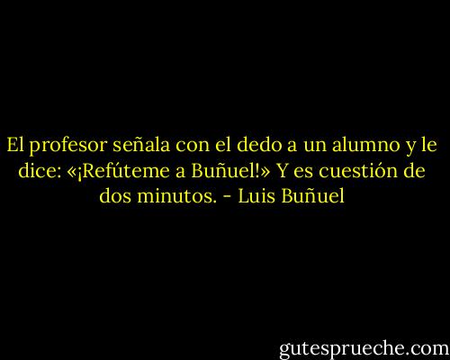 El profesor señala con el dedo a un alumno y le dice: «¡Refúteme a Buñuel!» Y es cuestión de dos minutos. - Luis Buñuel