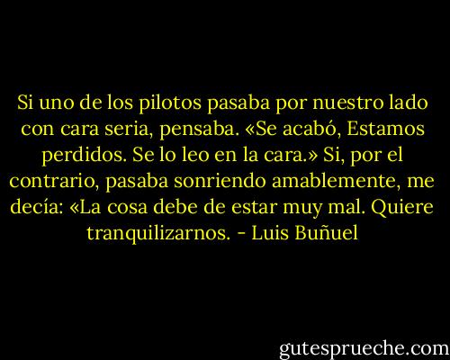 Si uno de los pilotos pasaba por nuestro lado con cara seria, pensaba. «Se acabó, Estamos perdidos. Se lo leo en la cara.» Si, por el contrario, pasaba sonriendo amablemente, me decía: «La cosa debe de estar muy mal. Quiere tranquilizarnos. - Luis Buñuel