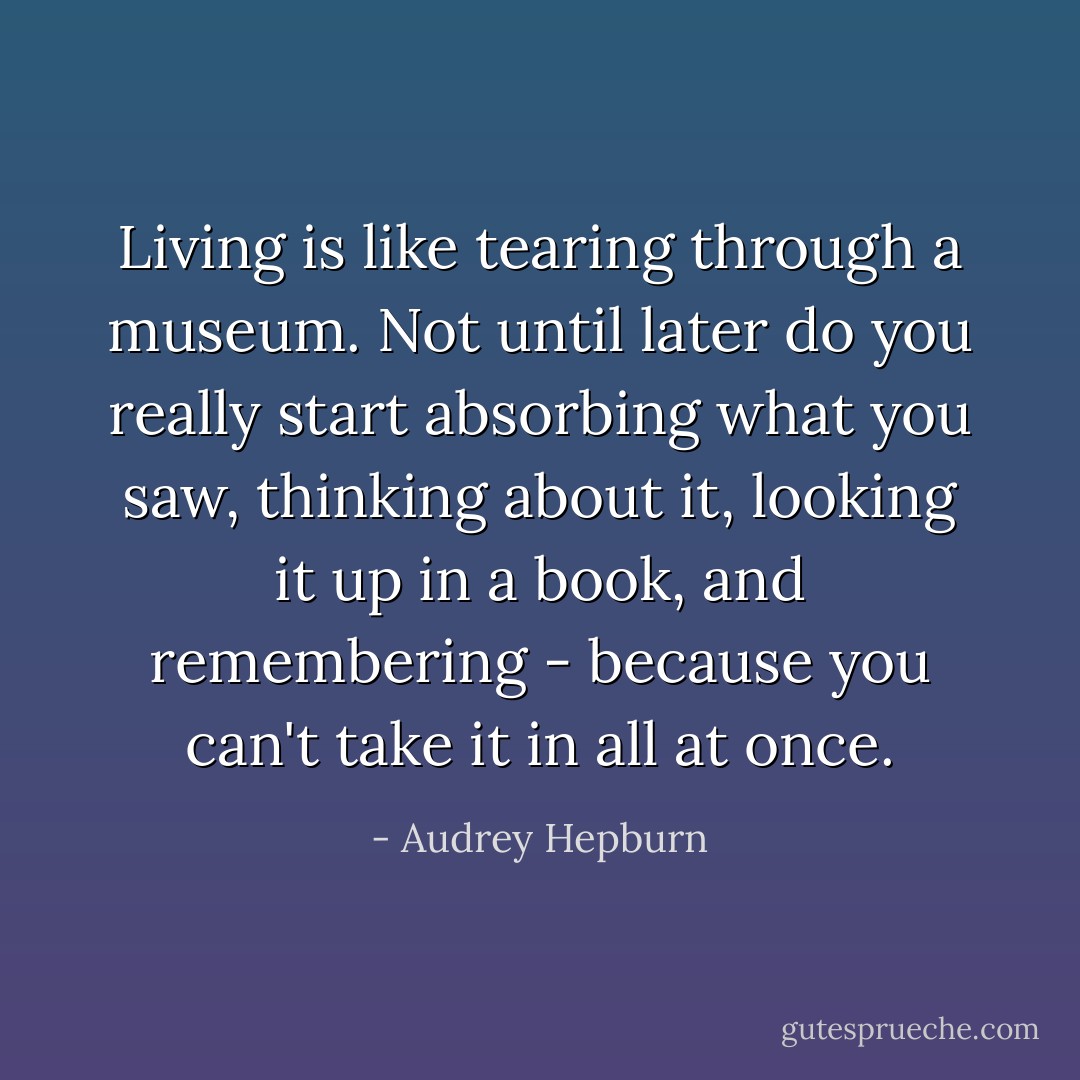 Living is like tearing through a museum. Not until later do you really start absorbing what you saw, thinking about it, looking it up in a book, and remembering - because you can't take it in all at once. - Audrey Hepburn