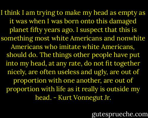I think I am trying to make my head as empty as it was when I was born onto this damaged planet fifty years ago. I suspect that this is something most white Americans and nonwhite Americans who imitate white Americans, should do. The things other people have put into my head, at any rate, do not fit together nicely, are often useless and ugly, are out of proportion with one another, are out of proportion with life as it really is outside my head. - Kurt Vonnegut Jr.
