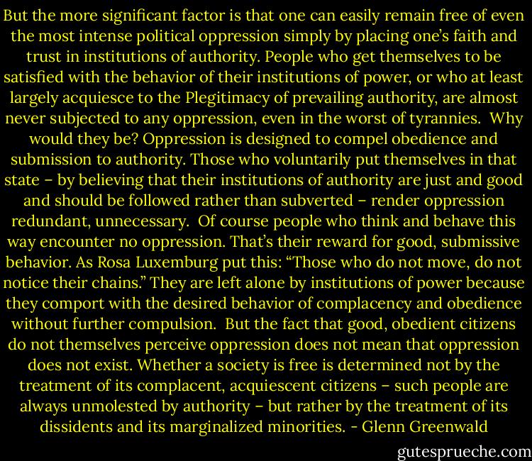 But the more significant factor is that one can easily remain free of even the most intense political oppression simply by placing one’s faith and trust in institutions of authority. People who get themselves to be satisfied with the behavior of their institutions of power, or who at least largely acquiesce to the Plegitimacy of prevailing authority, are almost never subjected to any oppression, even in the worst of tyrannies.<br /><br />Why would they be? Oppression is designed to compel obedience and submission to authority. Those who voluntarily put themselves in that state – by believing that their institutions of authority are just and good and should be followed rather than subverted – render oppression redundant, unnecessary.<br /><br />Of course people who think and behave this way encounter no oppression. That’s their reward for good, submissive behavior. As Rosa Luxemburg put this: “Those who do not move, do not notice their chains.” They are left alone by institutions of power because they comport with the desired behavior of complacency and obedience without further compulsion.<br /><br />But the fact that good, obedient citizens do not themselves perceive oppression does not mean that oppression does not exist. Whether a society is free is determined not by the treatment of its complacent, acquiescent citizens – such people are always unmolested by authority – but rather by the treatment of its dissidents and its marginalized minorities. - Glenn Greenwald