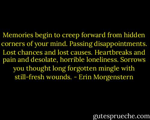 Memories begin to creep forward from hidden corners of your mind. Passing disappointments. Lost chances and lost causes. Heartbreaks and pain and desolate, horrible loneliness. Sorrows you thought long forgotten mingle with still-fresh wounds. - Erin Morgenstern