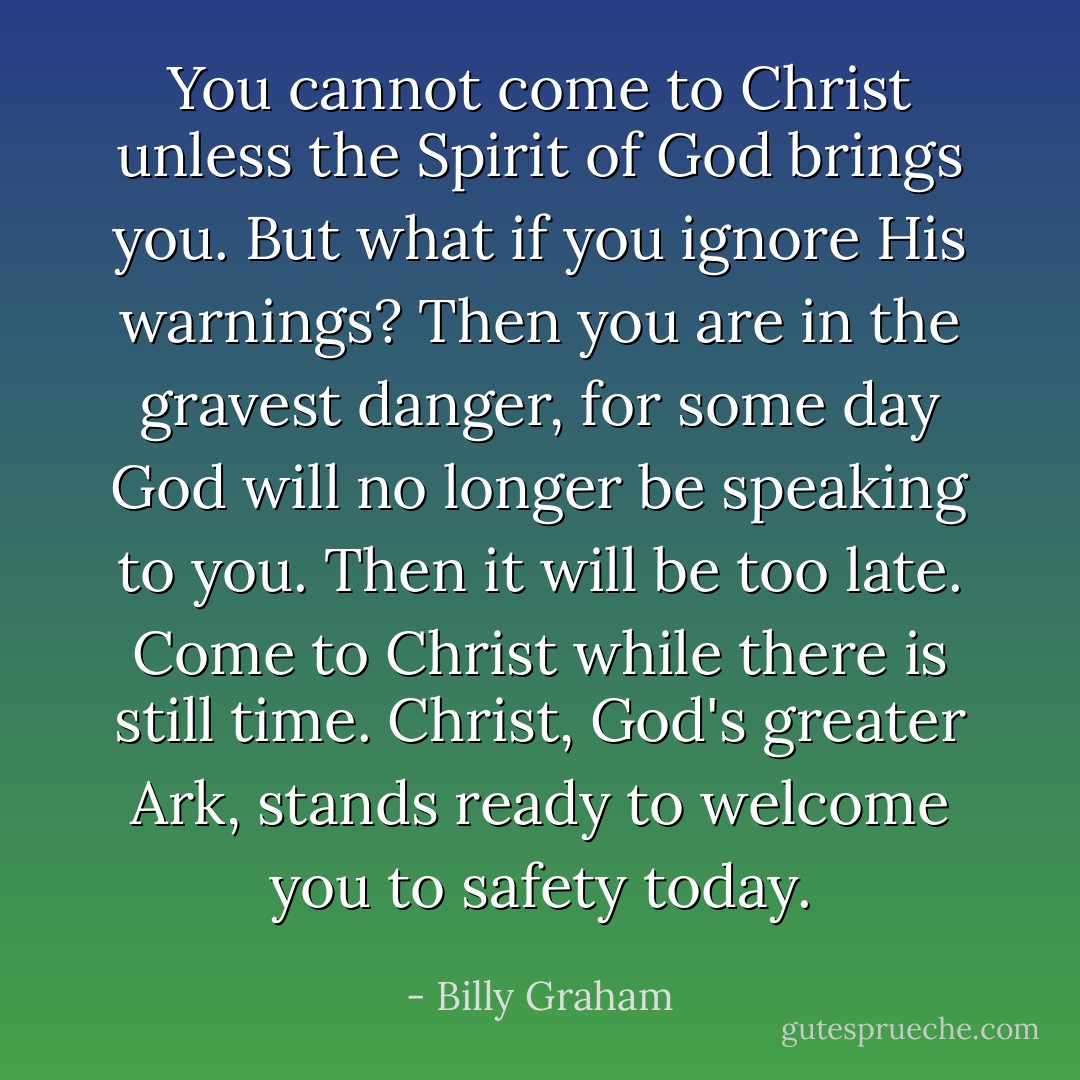 You cannot come to Christ unless the Spirit of God brings you. But what if you ignore His warnings? Then you are in the gravest danger, for some day God will no longer be speaking to you. Then it will be too late. Come to Christ while there is still time. Christ, God's greater Ark, stands ready to welcome you to safety today. - Billy Graham