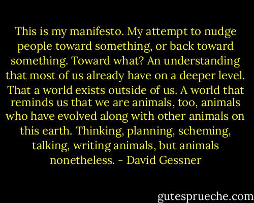 This is my manifesto. My attempt to nudge people toward something, or back toward something. Toward what? An understanding that most of us already have on a deeper level. That a world exists outside of us. A world that reminds us that we are animals, too, animals who have evolved along with other animals on this earth. Thinking, planning, scheming, talking, writing animals, but animals nonetheless. - David Gessner