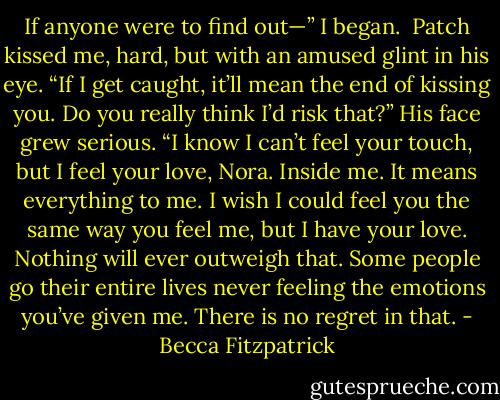 If anyone were to find out—” I began.<br /><br />Patch kissed me, hard, but with an amused glint in his eye. “If I get caught, it’ll mean the end of kissing you. Do you really think I’d risk that?” His face grew serious. “I know I can’t feel your touch, but I feel your love, Nora. Inside me. It means everything to me. I wish I could feel you the same way you feel me, but I have your love. Nothing will ever outweigh that. Some people go their entire lives never feeling the emotions you’ve given me. There is no regret in that. - Becca Fitzpatrick