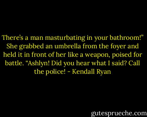 There’s a man masturbating in your bathroom!” She grabbed an umbrella from the foyer and held it in front of her like a weapon, poised for battle. “Ashlyn! Did you hear what I said? Call the police! - Kendall Ryan