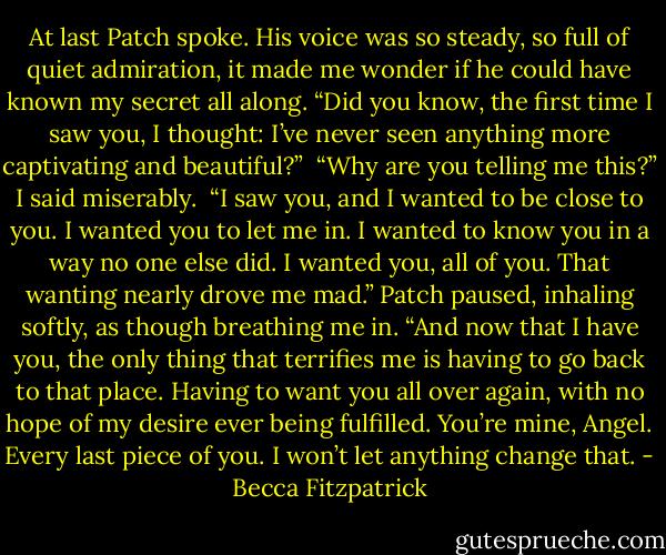 At last Patch spoke. His voice was so steady, so full of quiet admiration, it made me wonder if he could have known my secret all along. “Did you know, the first time I saw you, I thought: I’ve never seen anything more captivating and beautiful?”<br /><br />“Why are you telling me this?” I said miserably.<br /><br />“I saw you, and I wanted to be close to you. I wanted you to let me in. I wanted to know you in a way no one else did. I wanted you, all of you. That wanting nearly drove me mad.” Patch paused, inhaling softly, as though breathing me in. “And now that I have you, the only thing that terrifies me is having to go back to that place. Having to want you all over again, with no hope of my desire ever being fulfilled. You’re mine, Angel. Every last piece of you. I won’t let anything change that. - Becca Fitzpatrick