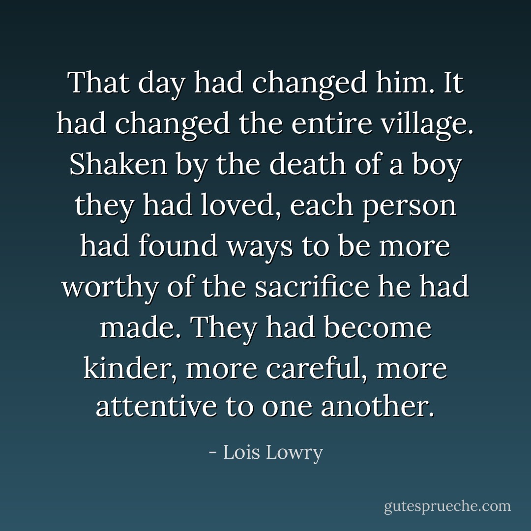 That day had changed him. It had changed the entire village. Shaken by the death of a boy they had loved, each person had found ways to be more worthy of the sacrifice he had made. They had become kinder, more careful, more attentive to one another. - Lois Lowry