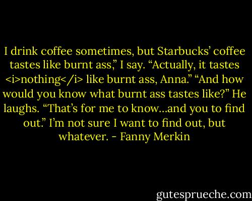I drink coffee sometimes, but Starbucks’ coffee tastes like burnt ass,” I say.<br />“Actually, it tastes <i>nothing</i> like burnt ass, Anna.”<br />“And how would you know what burnt ass tastes like?”<br />He laughs. “That’s for me to know…and you to find out.”<br />I’m not sure I want to find out, but whatever. - Fanny Merkin