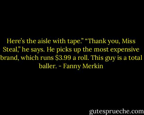 Here’s the aisle with tape.”<br />“Thank you, Miss Steal,” he says. He picks up the most expensive brand, which runs $3.99 a roll. This guy is a total baller. - Fanny Merkin