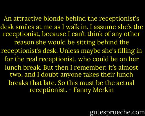 An attractive blonde behind the receptionist's desk smiles at me as I walk in. I assume she’s the receptionist, because I can’t think of any other reason she would be sitting behind the receptionist’s desk. Unless maybe she’s filling in for the real receptionist, who could be on her lunch break. But then I remember: it’s almost two, and I doubt anyone takes their lunch breaks that late. So this must be the actual receptionist. - Fanny Merkin