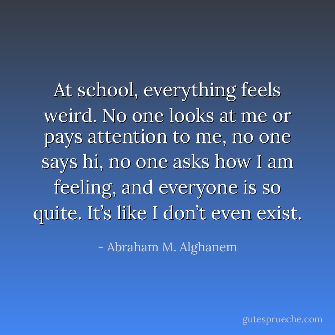 At school, everything feels weird. No one looks at me or pays attention to me, no one says hi, no one asks how I am feeling, and everyone is so quite. It’s like I don’t even exist. - Abraham M. Alghanem