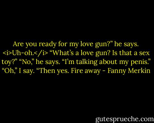 Are you ready for my love gun?” he says.<br /><i>Uh-oh.</i> “What’s a love gun? Is that a sex toy?”<br />“No,” he says. “I’m talking about my penis.”<br />“Oh,” I say. “Then yes. Fire away - Fanny Merkin