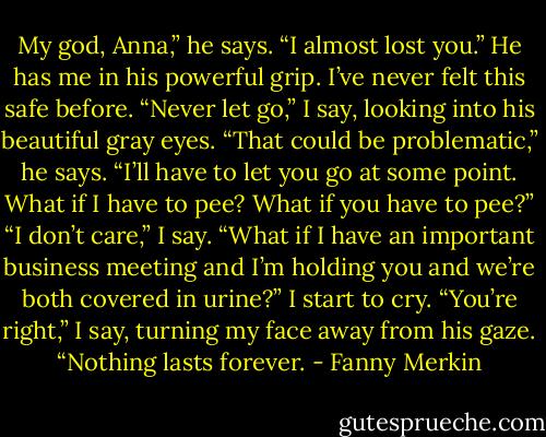 My god, Anna,” he says. “I almost lost you.” He has me in his powerful grip. I’ve never felt this safe before.<br />“Never let go,” I say, looking into his beautiful gray eyes.<br />“That could be problematic,” he says. “I’ll have to let you go at some point. What if I have to pee? What if you have to pee?”<br />“I don’t care,” I say.<br />“What if I have an important business meeting and I’m holding you and we’re both covered in urine?”<br />I start to cry. “You’re right,” I say, turning my face away from his gaze. “Nothing lasts forever. - Fanny Merkin