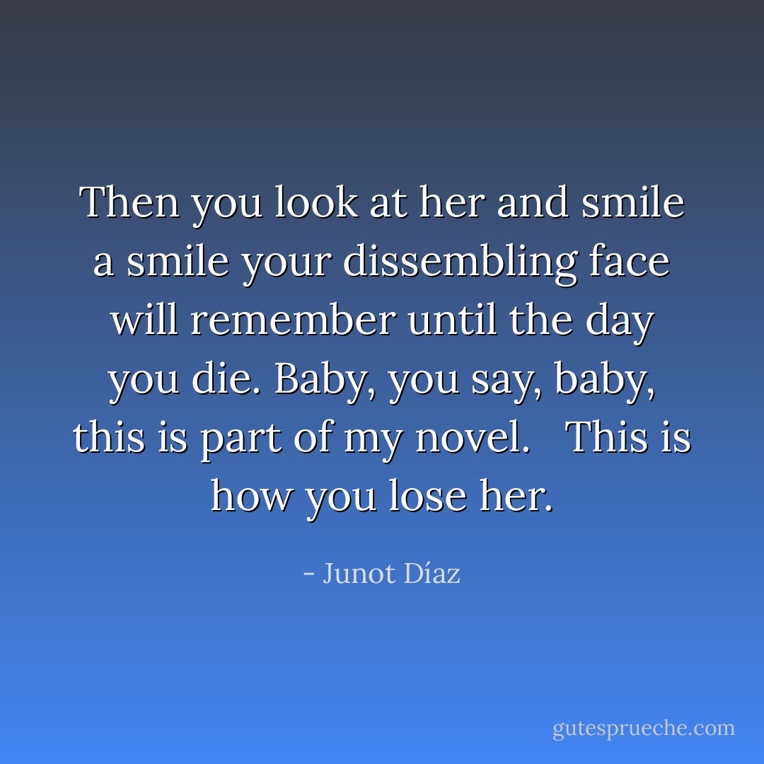 Then you look at her and smile a smile your dissembling face will remember until the day you die. Baby, you say, baby, this is part of my novel. <br /><br />This is how you lose her. - Junot Díaz