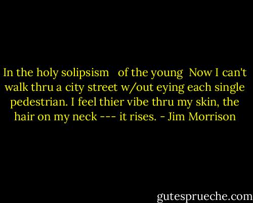 In the holy solipsism <br /> of the young<br /><br />Now I can't walk thru a city<br />street w/out eying each<br />single pedestrian. I feel<br />thier vibe thru my<br />skin, the hair on my neck<br />--- it rises. - Jim Morrison