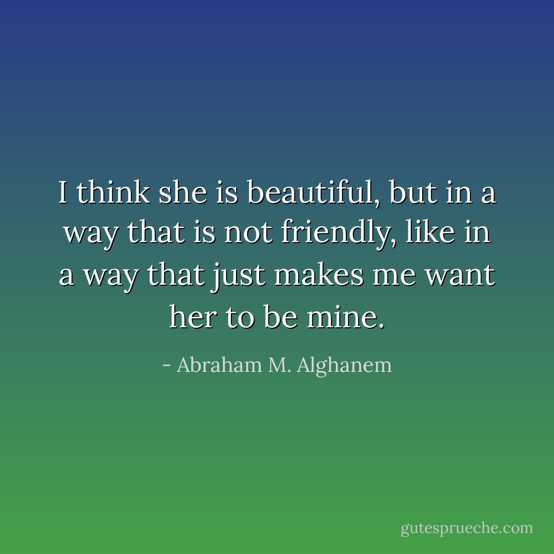 I think she is beautiful, but in a way that is not friendly, like in a way that just makes me want her to be mine. - Abraham M. Alghanem