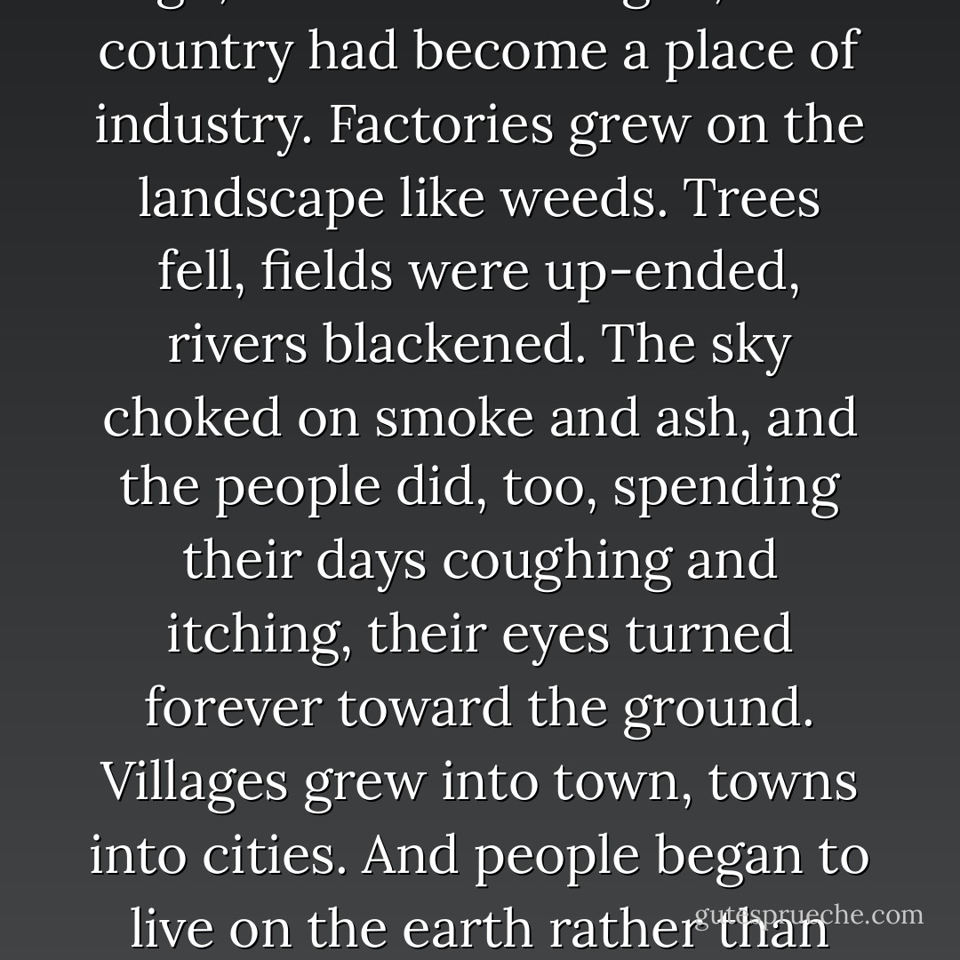 <i>One hundred and fifty years ago</i>, the monster began, <i>this country had become a place of industry. Factories grew on the landscape like weeds. Trees fell, fields were up-ended, rivers blackened. The sky choked on smoke and ash, and the people did, too, spending their days coughing and itching, their eyes turned forever toward the ground. Villages grew into town, towns into cities. And people began to live <b>on</b> the earth rather than <b>within</b> it.</i> - Patrick Ness