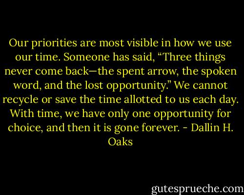 Our priorities are most visible in how we use our time. Someone has said, “Three things never come back—the spent arrow, the spoken word, and the lost opportunity.” We cannot recycle or save the time allotted to us each day. With time, we have only one opportunity for choice, and then it is gone forever. - Dallin H. Oaks