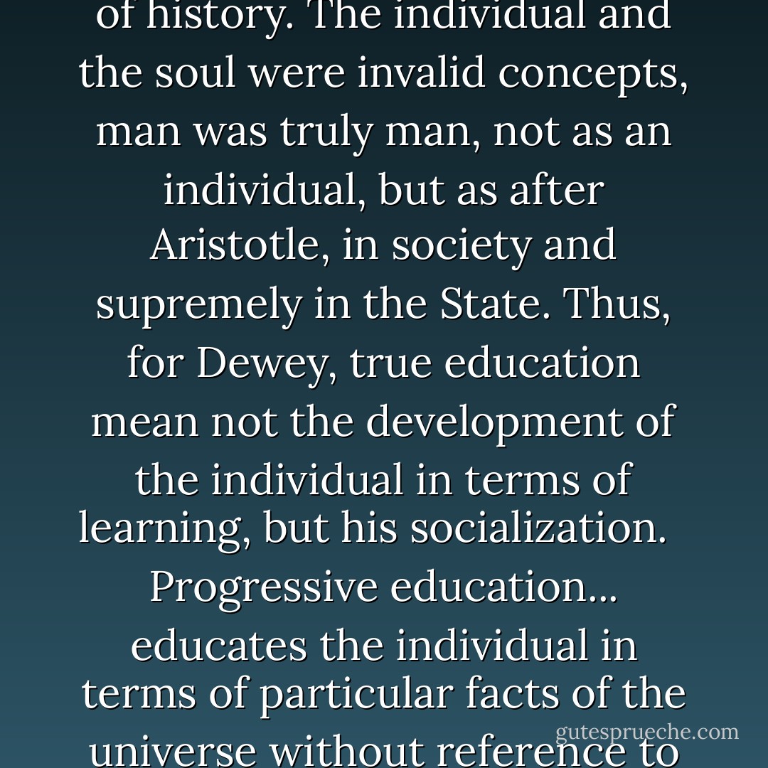 For Dewey, the Great Community was the basic fact of history. The individual and the soul were invalid concepts, man was truly man, not as an individual, but as after Aristotle, in society and supremely in the State. Thus, for Dewey, true education mean not the development of the individual in terms of learning, but his socialization. <br /><br />Progressive education... educates the individual in terms of particular facts of the universe without reference to God, truth, or morality. - Rousas John Rushdoony