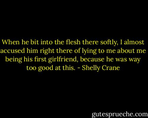 When he bit into the flesh there softly, I almost accused him right there of lying to me about me being his first girlfriend, because he was way too good at this. - Shelly Crane